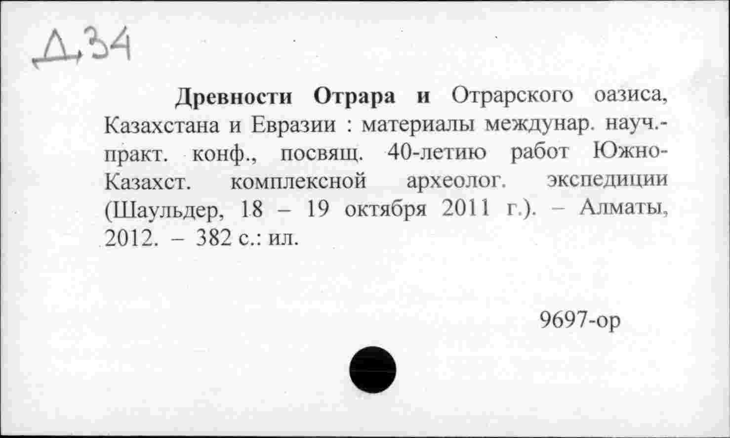 ﻿Древности Отрара и Отрарского оазиса, Казахстана и Евразии : материалы междунар. науч,-практ. конф., посвящ. 40-летию работ Южно-Казахст. комплексной археолог. экспедиции (Шаульдер, 18 - 19 октября 2011 г.). - Алматы, 2012. - 382 с.: ил.
9697-ор